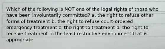 Which of the following is NOT one of the legal rights of those who have been involuntarily committed? a. the right to refuse other forms of treatment b. the right to refuse court-ordered emergency treatment c. the right to treatment d. the right to receive treatment in the least restrictive environment that is appropriate