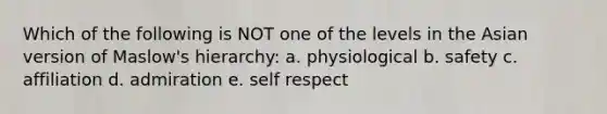 Which of the following is NOT one of the levels in the Asian version of Maslow's hierarchy: a. physiological b. safety c. affiliation d. admiration e. self respect