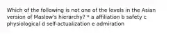 Which of the following is not one of the levels in the Asian version of Maslow's hierarchy? * a affiliation b safety c physiological d self-actualization e admiration
