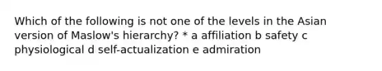 Which of the following is not one of the levels in the Asian version of Maslow's hierarchy? * a affiliation b safety c physiological d self-actualization e admiration