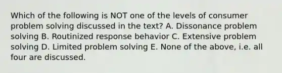 Which of the following is NOT one of the levels of consumer problem solving discussed in the text? A. Dissonance problem solving B. Routinized response behavior C. Extensive problem solving D. Limited problem solving E. None of the above, i.e. all four are discussed.