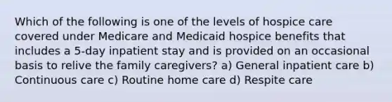 Which of the following is one of the levels of hospice care covered under Medicare and Medicaid hospice benefits that includes a 5-day inpatient stay and is provided on an occasional basis to relive the family caregivers? a) General inpatient care b) Continuous care c) Routine home care d) Respite care