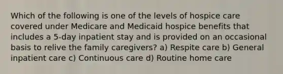 Which of the following is one of the levels of hospice care covered under Medicare and Medicaid hospice benefits that includes a 5-day inpatient stay and is provided on an occasional basis to relive the family caregivers? a) Respite care b) General inpatient care c) Continuous care d) Routine home care