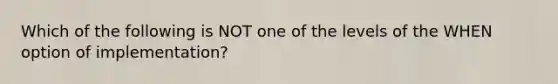 Which of the following is NOT one of the levels of the WHEN option of implementation?