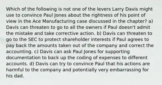 Which of the following is not one of the levers Larry Davis might use to convince Paul Jones about the rightness of his point of view in the Ace Manufacturing case discussed in the chapter? a) Davis can threaten to go to all the owners if Paul doesn't admit the mistake and take corrective action. b) Davis can threaten to go to the SEC to protect shareholder interests if Paul agrees to pay back the amounts taken out of the company and correct the accounting. c) Davis can ask Paul Jones for supporting documentation to back up the coding of expenses to different accounts. d) Davis can try to convince Paul that his actions are harmful to the company and potentially very embarrassing for his dad.