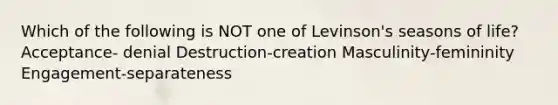 Which of the following is NOT one of Levinson's seasons of life? Acceptance- denial Destruction-creation Masculinity-femininity Engagement-separateness