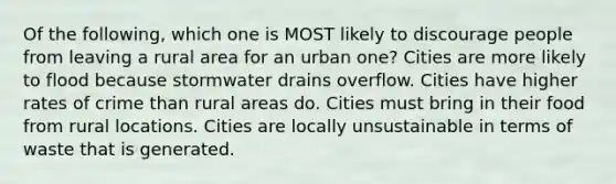 Of the following, which one is MOST likely to discourage people from leaving a rural area for an urban one? Cities are more likely to flood because stormwater drains overflow. Cities have higher rates of crime than rural areas do. Cities must bring in their food from rural locations. Cities are locally unsustainable in terms of waste that is generated.