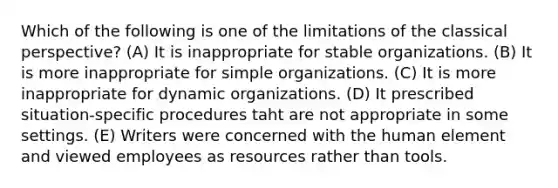 Which of the following is one of the limitations of the classical perspective? (A) It is inappropriate for stable organizations. (B) It is more inappropriate for simple organizations. (C) It is more inappropriate for dynamic organizations. (D) It prescribed situation-specific procedures taht are not appropriate in some settings. (E) Writers were concerned with the human element and viewed employees as resources rather than tools.