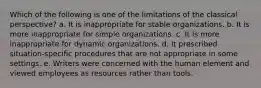 Which of the following is one of the limitations of the classical perspective? a. It is inappropriate for stable organizations. b. It is more inappropriate for simple organizations. c. It is more inappropriate for dynamic organizations. d. It prescribed situation-specific procedures that are not appropriate in some settings. e. Writers were concerned with the human element and viewed employees as resources rather than tools.