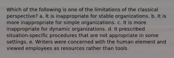 Which of the following is one of the limitations of the classical perspective? a. It is inappropriate for stable organizations. b. It is more inappropriate for simple organizations. c. It is more inappropriate for dynamic organizations. d. It prescribed situation-specific procedures that are not appropriate in some settings. e. Writers were concerned with the human element and viewed employees as resources rather than tools.