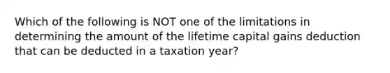 Which of the following is NOT one of the limitations in determining the amount of the lifetime capital gains deduction that can be deducted in a taxation​ year?