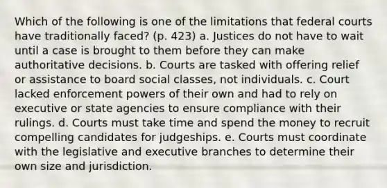 Which of the following is one of the limitations that federal courts have traditionally faced? (p. 423) a. Justices do not have to wait until a case is brought to them before they can make authoritative decisions. b. Courts are tasked with offering relief or assistance to board social classes, not individuals. c. Court lacked enforcement powers of their own and had to rely on executive or state agencies to ensure compliance with their rulings. d. Courts must take time and spend the money to recruit compelling candidates for judgeships. e. Courts must coordinate with the legislative and executive branches to determine their own size and jurisdiction.