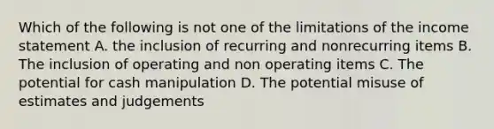 Which of the following is not one of the limitations of the income statement A. the inclusion of recurring and nonrecurring items B. The inclusion of operating and non operating items C. The potential for cash manipulation D. The potential misuse of estimates and judgements