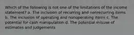 Which of the following is not one of the limitations of the income statement? a. The inclusion of recurring and nonrecurring items b. The inclusion of operating and nonoperating items c. The potential for cash manipulation d. The potential misuse of estimates and judgements