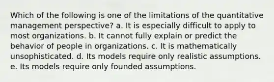 Which of the following is one of the limitations of the quantitative management perspective? a. It is especially difficult to apply to most organizations. b. It cannot fully explain or predict the behavior of people in organizations. c. It is mathematically unsophisticated. d. Its models require only realistic assumptions. e. Its models require only founded assumptions.