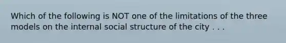 Which of the following is NOT one of the limitations of the three models on the internal social structure of the city . . .