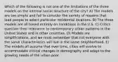 Which of the following is not one of the limitations of the three models on the internal social structure of the city? A) The models are too simple and fail to consider the variety of reasons that lead people to select particular residential locations. B) The three models are all based entirely on conditions in the U.S. C) Critics question their relevance to contemporary urban patterns in the United States and in other countries. D) Models are simplifications, and we must remember that not everyone with the same characteristics will live in the same neighborhood. E) The models all assume that over time, cities will evolve to accommodate critical changes in demography and adapt to the growing needs of the urban poor.