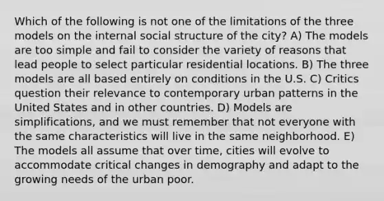 Which of the following is not one of the limitations of the three models on the internal social structure of the city? A) The models are too simple and fail to consider the variety of reasons that lead people to select particular residential locations. B) The three models are all based entirely on conditions in the U.S. C) Critics question their relevance to contemporary urban patterns in the United States and in other countries. D) Models are simplifications, and we must remember that not everyone with the same characteristics will live in the same neighborhood. E) The models all assume that over time, cities will evolve to accommodate critical changes in demography and adapt to the growing needs of the urban poor.