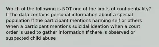 Which of the following is NOT one of the limits of confidentiality? If the data contains personal information about a special population If the participant mentions harming self or others When a participant mentions suicidal ideation When a court order is used to gather information If there is observed or suspected child abuse