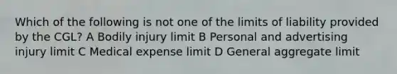 Which of the following is not one of the limits of liability provided by the CGL? A Bodily injury limit B Personal and advertising injury limit C Medical expense limit D General aggregate limit