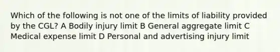 Which of the following is not one of the limits of liability provided by the CGL? A Bodily injury limit B General aggregate limit C Medical expense limit D Personal and advertising injury limit