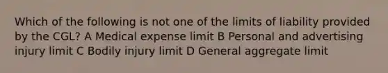 Which of the following is not one of the limits of liability provided by the CGL? A Medical expense limit B Personal and advertising injury limit C Bodily injury limit D General aggregate limit