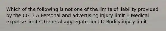 Which of the following is not one of the limits of liability provided by the CGL? A Personal and advertising injury limit B Medical expense limit C General aggregate limit D Bodily injury limit