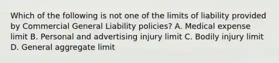 Which of the following is not one of the limits of liability provided by Commercial General Liability policies? A. Medical expense limit B. Personal and advertising injury limit C. Bodily injury limit D. General aggregate limit