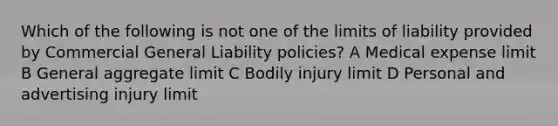 Which of the following is not one of the limits of liability provided by Commercial General Liability policies? A Medical expense limit B General aggregate limit C Bodily injury limit D Personal and advertising injury limit