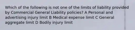 Which of the following is not one of the limits of liability provided by Commercial General Liability policies? A Personal and advertising injury limit B Medical expense limit C General aggregate limit D Bodily injury limit