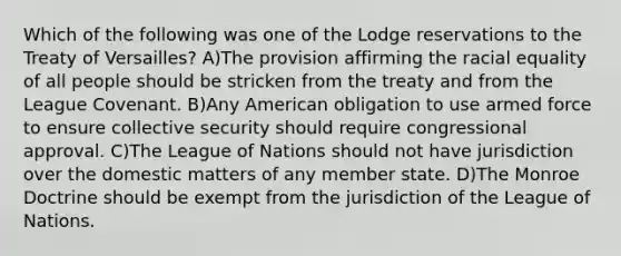 Which of the following was one of the Lodge reservations to the Treaty of Versailles? A)The provision affirming the racial equality of all people should be stricken from the treaty and from the League Covenant. B)Any American obligation to use armed force to ensure collective security should require congressional approval. C)The League of Nations should not have jurisdiction over the domestic matters of any member state. D)The Monroe Doctrine should be exempt from the jurisdiction of the League of Nations.