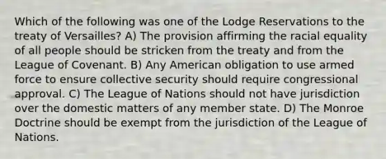 Which of the following was one of the Lodge Reservations to the treaty of Versailles? A) The provision affirming the racial equality of all people should be stricken from the treaty and from the League of Covenant. B) Any American obligation to use armed force to ensure collective security should require congressional approval. C) The League of Nations should not have jurisdiction over the domestic matters of any member state. D) The Monroe Doctrine should be exempt from the jurisdiction of the League of Nations.