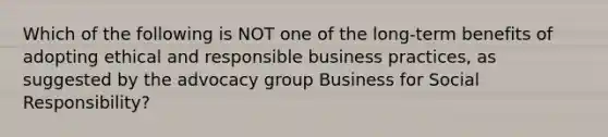 Which of the following is NOT one of the long-term benefits of adopting ethical and responsible business practices, as suggested by the advocacy group Business for Social Responsibility?