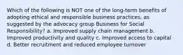 Which of the following is NOT one of the long-term benefits of adopting ethical and responsible business practices, as suggested by the advocacy group Business for Social Responsibility? a. Improved supply chain management b. Improved productivity and quality c. Improved access to capital d. Better recruitment and reduced employee turnover