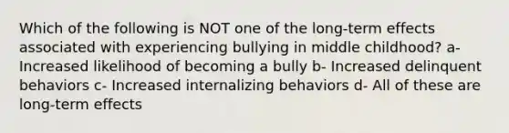 Which of the following is NOT one of the long-term effects associated with experiencing bullying in middle childhood? a- Increased likelihood of becoming a bully b- Increased delinquent behaviors c- Increased internalizing behaviors d- All of these are long-term effects