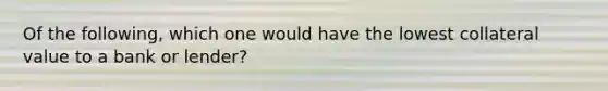 Of the following, which one would have the lowest collateral value to a bank or lender?