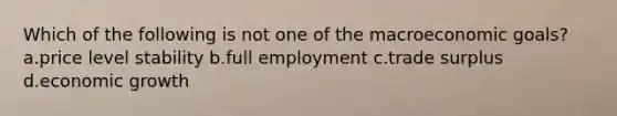 Which of the following is not one of the macroeconomic goals? a.price level stability b.full employment c.trade surplus d.economic growth