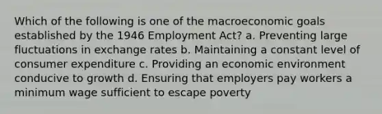 Which of the following is one of the macroeconomic goals established by the 1946 Employment Act? a. Preventing large fluctuations in exchange rates b. Maintaining a constant level of consumer expenditure c. Providing an economic environment conducive to growth d. Ensuring that employers pay workers a minimum wage sufficient to escape poverty