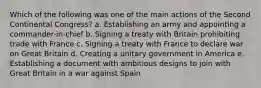 Which of the following was one of the main actions of the Second Continental Congress? a. Establishing an army and appointing a commander-in-chief b. Signing a treaty with Britain prohibiting trade with France c. Signing a treaty with France to declare war on Great Britain d. Creating a unitary government in America e. Establishing a document with ambitious designs to join with Great Britain in a war against Spain