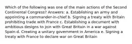 Which of the following was one of the main actions of the Second Continental Congress? Answers: a. Establishing an army and appointing a commander-in-chief b. Signing a treaty with Britain prohibiting trade with France c. Establishing a document with ambitious designs to join with Great Britain in a war against Spain d. Creating a unitary government in America e. Signing a treaty with France to declare war on Great Britain