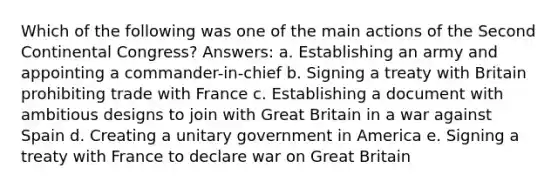 Which of the following was one of the main actions of the Second Continental Congress? Answers: a. Establishing an army and appointing a commander-in-chief b. Signing a treaty with Britain prohibiting trade with France c. Establishing a document with ambitious designs to join with Great Britain in a war against Spain d. Creating a unitary government in America e. Signing a treaty with France to declare war on Great Britain