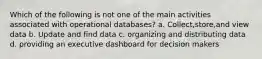 Which of the following is not one of the main activities associated with operational databases? a. Collect,store,and view data b. Update and find data c. organizing and distributing data d. providing an executive dashboard for decision makers