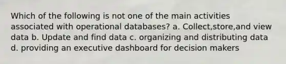 Which of the following is not one of the main activities associated with operational databases? a. Collect,store,and view data b. Update and find data c. organizing and distributing data d. providing an executive dashboard for decision makers