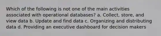 Which of the following is not one of the main activities associated with operational databases?​ a. Collect, store, and view data b. U​pdate and find data c. Organizing and distributing data d. Providing an executive dashboard for decision makers