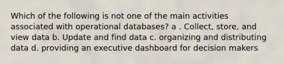 Which of the following is not one of the main activities associated with operational databases? a . Collect, store, and view data b. Update and find data c. organizing and distributing data d. providing an executive dashboard for decision makers