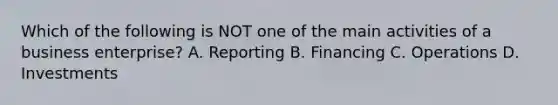 Which of the following is NOT one of the main activities of a business enterprise? A. Reporting B. Financing C. Operations D. Investments