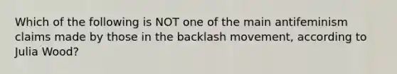 Which of the following is NOT one of the main antifeminism claims made by those in the backlash movement, according to Julia Wood?