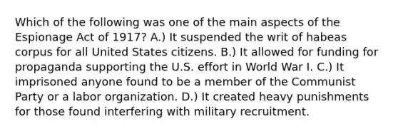 Which of the following was one of the main aspects of the Espionage Act of 1917? A.) It suspended the writ of habeas corpus for all United States citizens. B.) It allowed for funding for propaganda supporting the U.S. effort in World War I. C.) It imprisoned anyone found to be a member of the Communist Party or a labor organization. D.) It created heavy punishments for those found interfering with military recruitment.