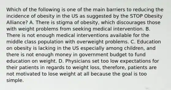 Which of the following is one of the main barriers to reducing the incidence of obesity in the US as suggested by the STOP Obesity Alliance? A. There is stigma of obesity, which discourages those with weight problems from seeking medical intervention. B. There is not enough medical interventions available for the middle class population with overweight problems. C. Education on obesity is lacking in the US especially among children, and there is not enough money in government budget to fund education on weight. D. Physicians set too low expectations for their patients in regards to weight loss, therefore, patients are not motivated to lose weight at all because the goal is too simple.