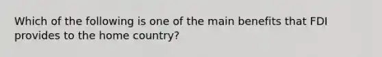 Which of the following is one of the main benefits that FDI provides to the home country?